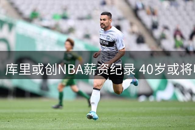 库里或创NBA薪资纪录 40岁或将收获7100万年薪