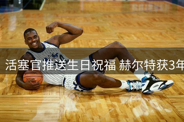 活塞官推送生日祝福 赫尔特获3年2700万续约