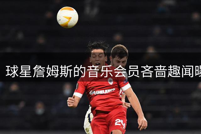 球星詹姆斯的音乐会员"吝啬"趣闻曝光 更衣室遇广告引热议