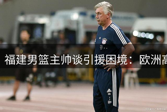 福建男篮主帅谈引援困境：欧洲高薪合同吸引优质大外援