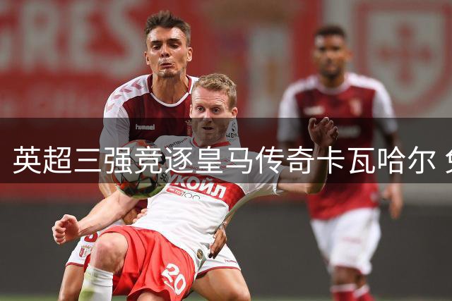 英超三强竞逐皇马传奇卡瓦哈尔 免签引援战打响