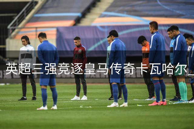 英超三强竞逐皇马传奇卡瓦哈尔 免签引援战打响