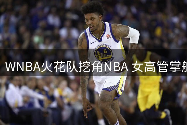 WNBA火花队挖角NBA 女高管掌舵陷低谷劲旅